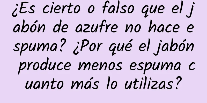 ¿Es cierto o falso que el jabón de azufre no hace espuma? ¿Por qué el jabón produce menos espuma cuanto más lo utilizas?