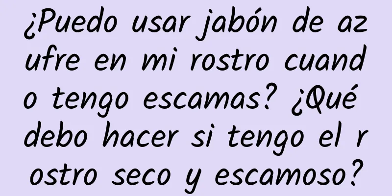 ¿Puedo usar jabón de azufre en mi rostro cuando tengo escamas? ¿Qué debo hacer si tengo el rostro seco y escamoso?