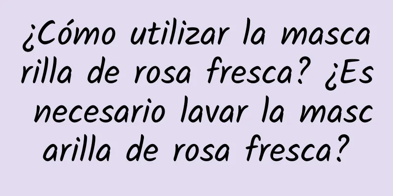 ¿Cómo utilizar la mascarilla de rosa fresca? ¿Es necesario lavar la mascarilla de rosa fresca?