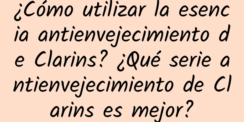 ¿Cómo utilizar la esencia antienvejecimiento de Clarins? ¿Qué serie antienvejecimiento de Clarins es mejor?