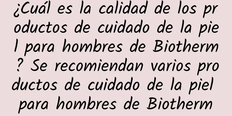 ¿Cuál es la calidad de los productos de cuidado de la piel para hombres de Biotherm? Se recomiendan varios productos de cuidado de la piel para hombres de Biotherm