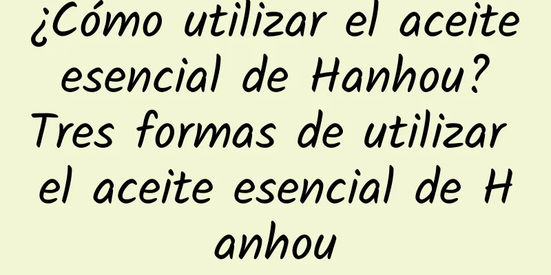 ¿Cómo utilizar el aceite esencial de Hanhou? Tres formas de utilizar el aceite esencial de Hanhou