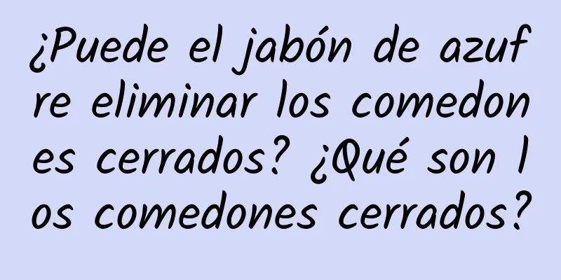 ¿Puede el jabón de azufre eliminar los comedones cerrados? ¿Qué son los comedones cerrados?