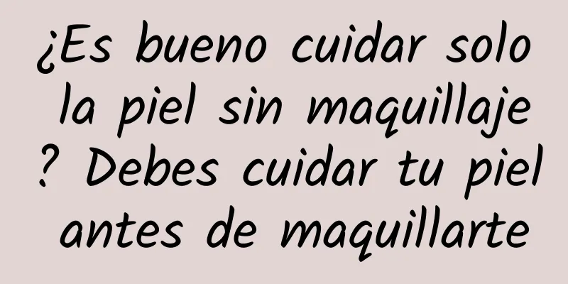 ¿Es bueno cuidar solo la piel sin maquillaje? Debes cuidar tu piel antes de maquillarte