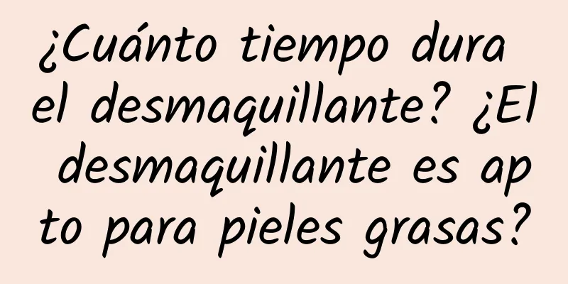 ¿Cuánto tiempo dura el desmaquillante? ¿El desmaquillante es apto para pieles grasas?