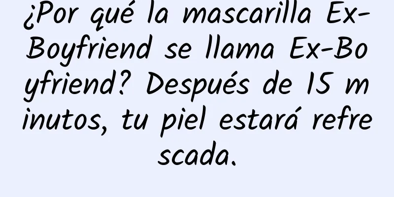 ¿Por qué la mascarilla Ex-Boyfriend se llama Ex-Boyfriend? Después de 15 minutos, tu piel estará refrescada.