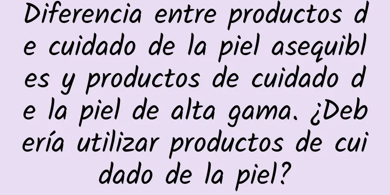 Diferencia entre productos de cuidado de la piel asequibles y productos de cuidado de la piel de alta gama. ¿Debería utilizar productos de cuidado de la piel?