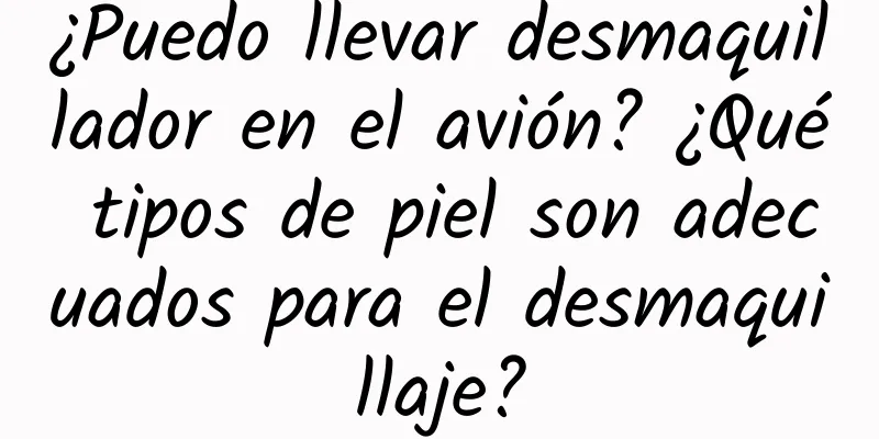 ¿Puedo llevar desmaquillador en el avión? ¿Qué tipos de piel son adecuados para el desmaquillaje?