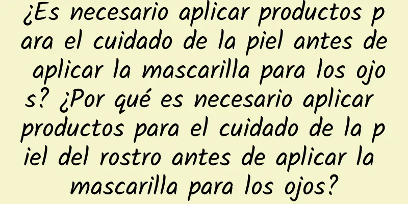 ¿Es necesario aplicar productos para el cuidado de la piel antes de aplicar la mascarilla para los ojos? ¿Por qué es necesario aplicar productos para el cuidado de la piel del rostro antes de aplicar la mascarilla para los ojos?