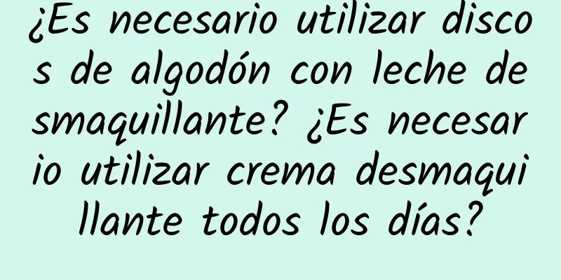 ¿Es necesario utilizar discos de algodón con leche desmaquillante? ¿Es necesario utilizar crema desmaquillante todos los días?