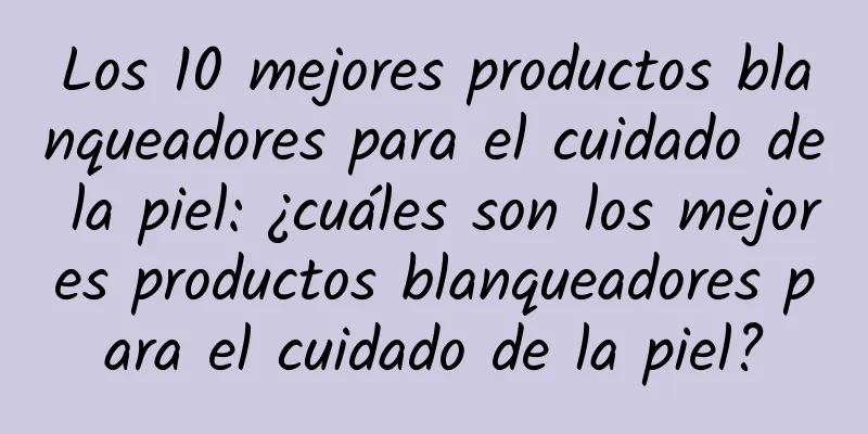 Los 10 mejores productos blanqueadores para el cuidado de la piel: ¿cuáles son los mejores productos blanqueadores para el cuidado de la piel?