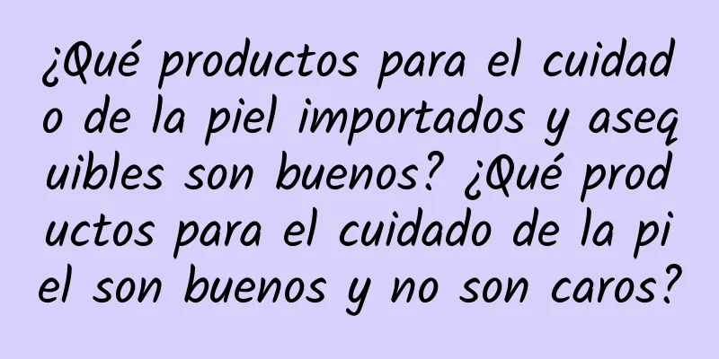 ¿Qué productos para el cuidado de la piel importados y asequibles son buenos? ¿Qué productos para el cuidado de la piel son buenos y no son caros?