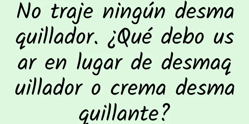 No traje ningún desmaquillador. ¿Qué debo usar en lugar de desmaquillador o crema desmaquillante?