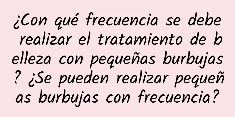 ¿Con qué frecuencia se debe realizar el tratamiento de belleza con pequeñas burbujas? ¿Se pueden realizar pequeñas burbujas con frecuencia?