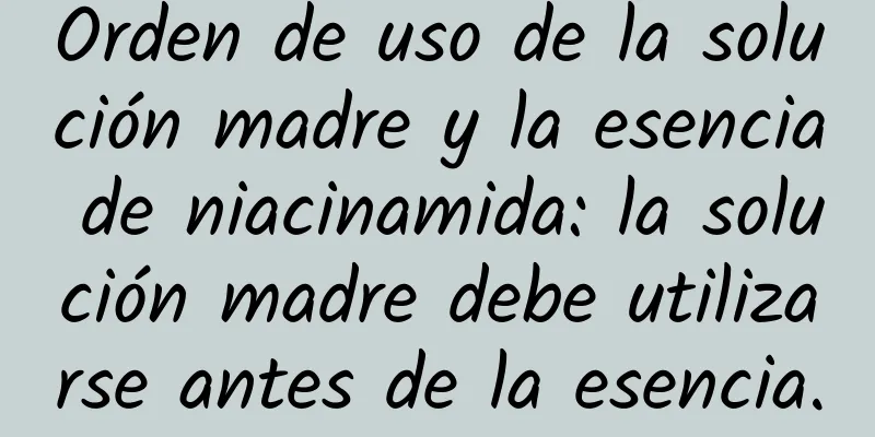 Orden de uso de la solución madre y la esencia de niacinamida: la solución madre debe utilizarse antes de la esencia.