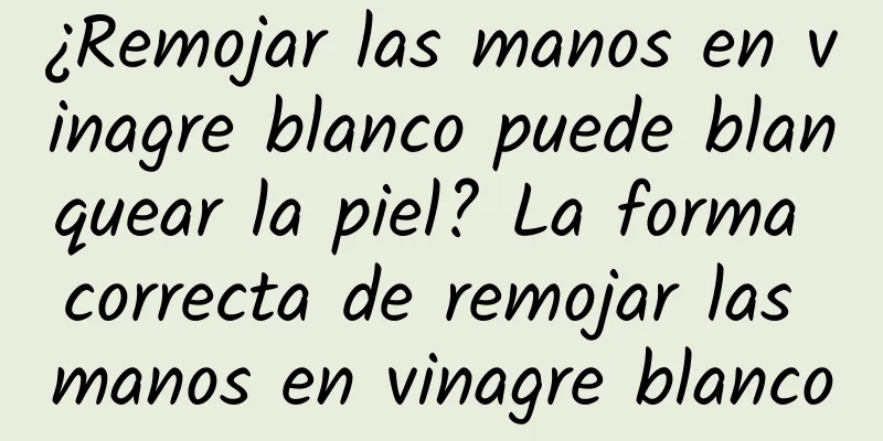 ¿Remojar las manos en vinagre blanco puede blanquear la piel? La forma correcta de remojar las manos en vinagre blanco