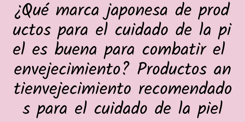 ¿Qué marca japonesa de productos para el cuidado de la piel es buena para combatir el envejecimiento? Productos antienvejecimiento recomendados para el cuidado de la piel