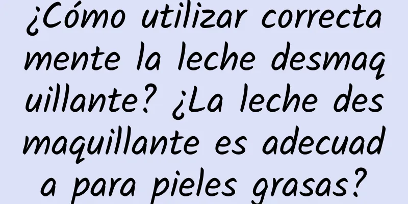 ¿Cómo utilizar correctamente la leche desmaquillante? ¿La leche desmaquillante es adecuada para pieles grasas?