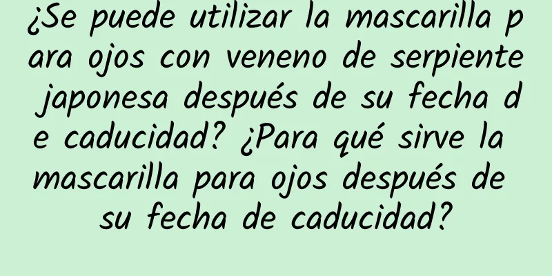 ¿Se puede utilizar la mascarilla para ojos con veneno de serpiente japonesa después de su fecha de caducidad? ¿Para qué sirve la mascarilla para ojos después de su fecha de caducidad?