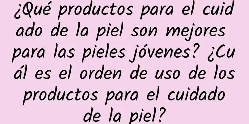 ¿Qué productos para el cuidado de la piel son mejores para las pieles jóvenes? ¿Cuál es el orden de uso de los productos para el cuidado de la piel?