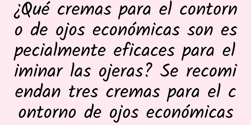 ¿Qué cremas para el contorno de ojos económicas son especialmente eficaces para eliminar las ojeras? Se recomiendan tres cremas para el contorno de ojos económicas