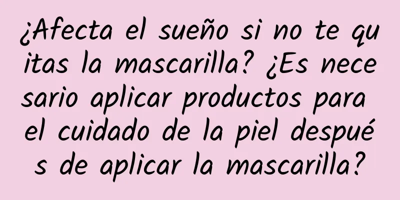 ¿Afecta el sueño si no te quitas la mascarilla? ¿Es necesario aplicar productos para el cuidado de la piel después de aplicar la mascarilla?