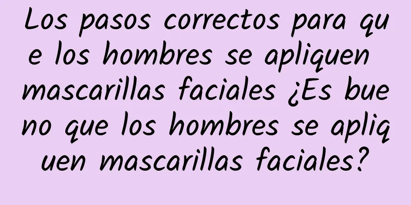 Los pasos correctos para que los hombres se apliquen mascarillas faciales ¿Es bueno que los hombres se apliquen mascarillas faciales?