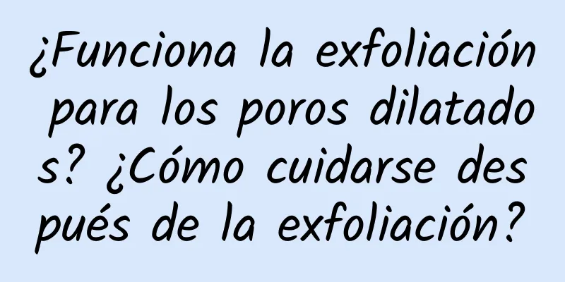 ¿Funciona la exfoliación para los poros dilatados? ¿Cómo cuidarse después de la exfoliación?