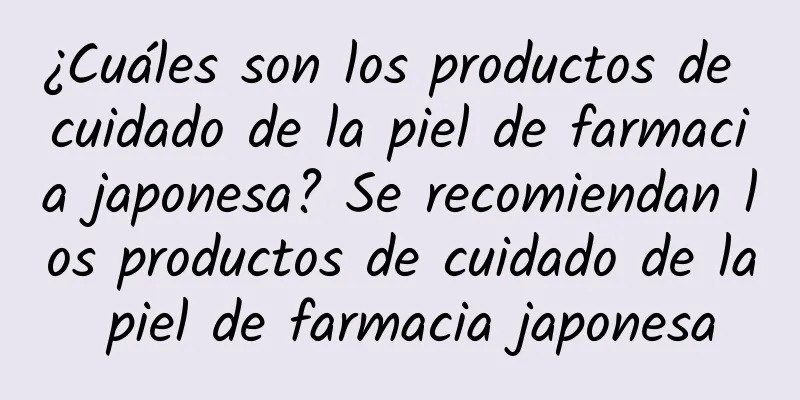 ¿Cuáles son los productos de cuidado de la piel de farmacia japonesa? Se recomiendan los productos de cuidado de la piel de farmacia japonesa