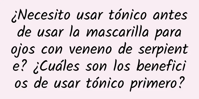 ¿Necesito usar tónico antes de usar la mascarilla para ojos con veneno de serpiente? ¿Cuáles son los beneficios de usar tónico primero?