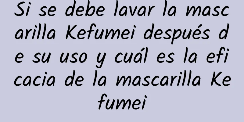 Si se debe lavar la mascarilla Kefumei después de su uso y cuál es la eficacia de la mascarilla Kefumei