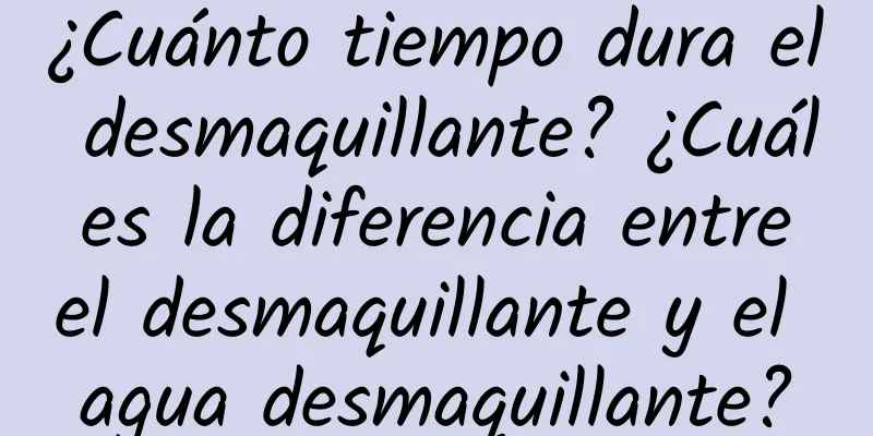 ¿Cuánto tiempo dura el desmaquillante? ¿Cuál es la diferencia entre el desmaquillante y el agua desmaquillante?