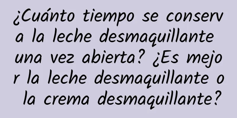 ¿Cuánto tiempo se conserva la leche desmaquillante una vez abierta? ¿Es mejor la leche desmaquillante o la crema desmaquillante?