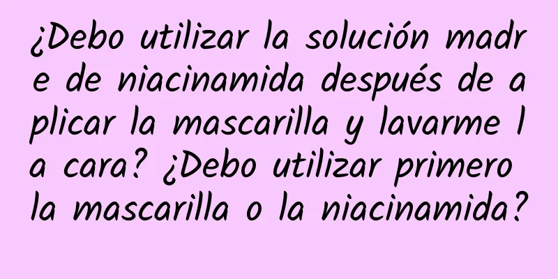 ¿Debo utilizar la solución madre de niacinamida después de aplicar la mascarilla y lavarme la cara? ¿Debo utilizar primero la mascarilla o la niacinamida?