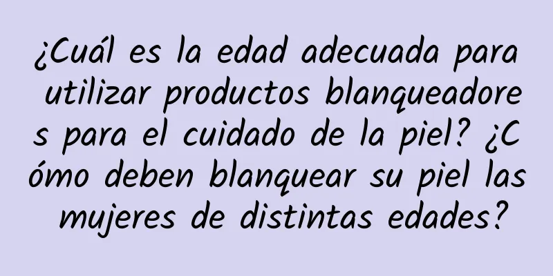 ¿Cuál es la edad adecuada para utilizar productos blanqueadores para el cuidado de la piel? ¿Cómo deben blanquear su piel las mujeres de distintas edades?