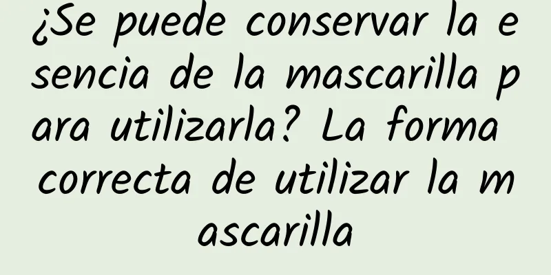 ¿Se puede conservar la esencia de la mascarilla para utilizarla? La forma correcta de utilizar la mascarilla