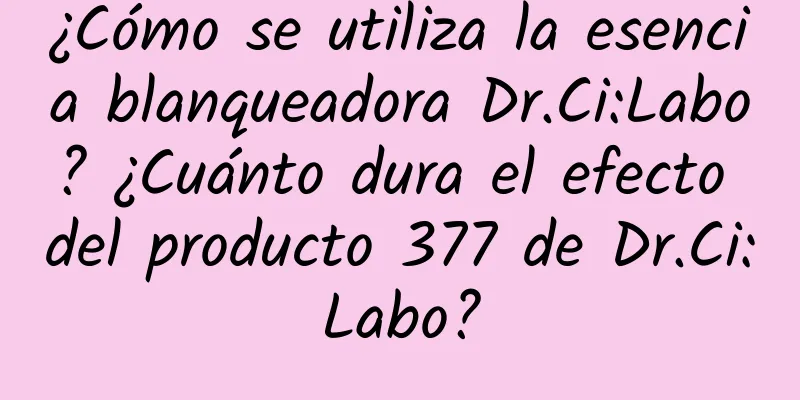 ¿Cómo se utiliza la esencia blanqueadora Dr.Ci:Labo? ¿Cuánto dura el efecto del producto 377 de Dr.Ci:Labo?