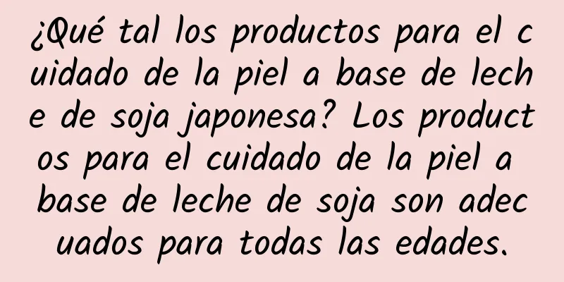 ¿Qué tal los productos para el cuidado de la piel a base de leche de soja japonesa? Los productos para el cuidado de la piel a base de leche de soja son adecuados para todas las edades.