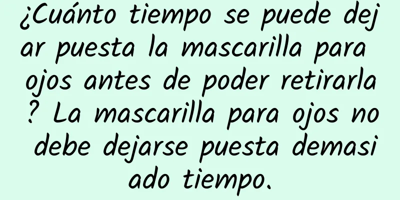 ¿Cuánto tiempo se puede dejar puesta la mascarilla para ojos antes de poder retirarla? La mascarilla para ojos no debe dejarse puesta demasiado tiempo.