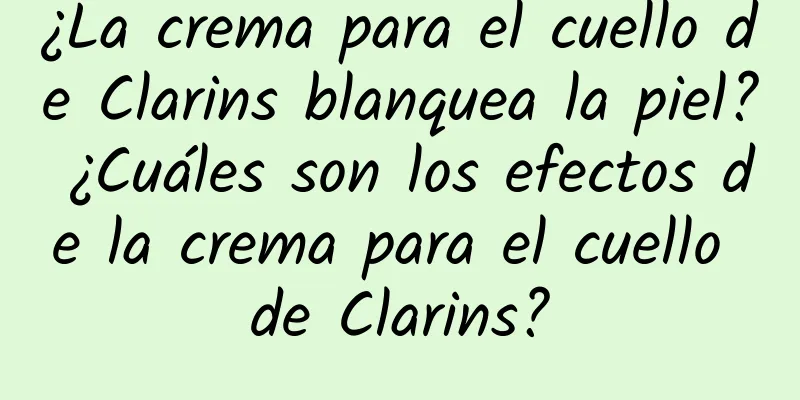 ¿La crema para el cuello de Clarins blanquea la piel? ¿Cuáles son los efectos de la crema para el cuello de Clarins?