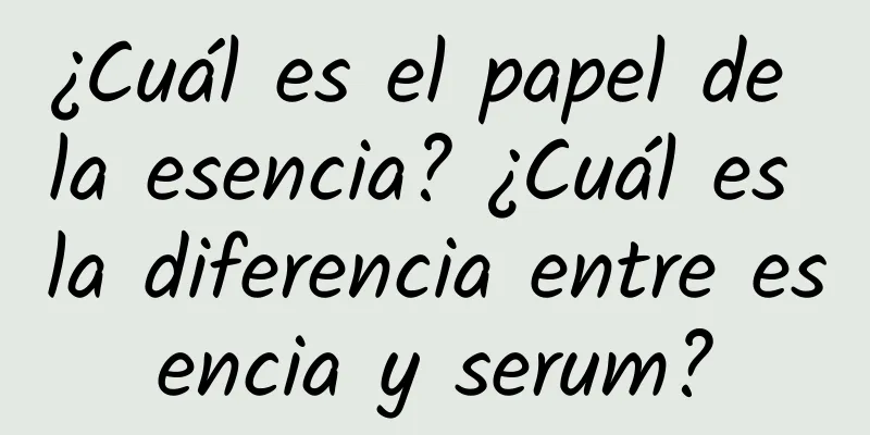 ¿Cuál es el papel de la esencia? ¿Cuál es la diferencia entre esencia y serum?