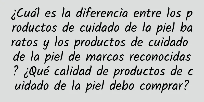 ¿Cuál es la diferencia entre los productos de cuidado de la piel baratos y los productos de cuidado de la piel de marcas reconocidas? ¿Qué calidad de productos de cuidado de la piel debo comprar?