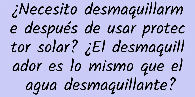 ¿Necesito desmaquillarme después de usar protector solar? ¿El desmaquillador es lo mismo que el agua desmaquillante?