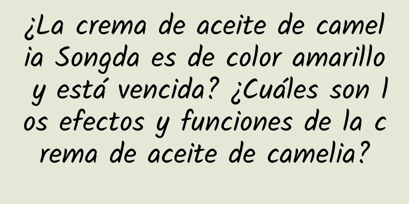 ¿La crema de aceite de camelia Songda es de color amarillo y está vencida? ¿Cuáles son los efectos y funciones de la crema de aceite de camelia?