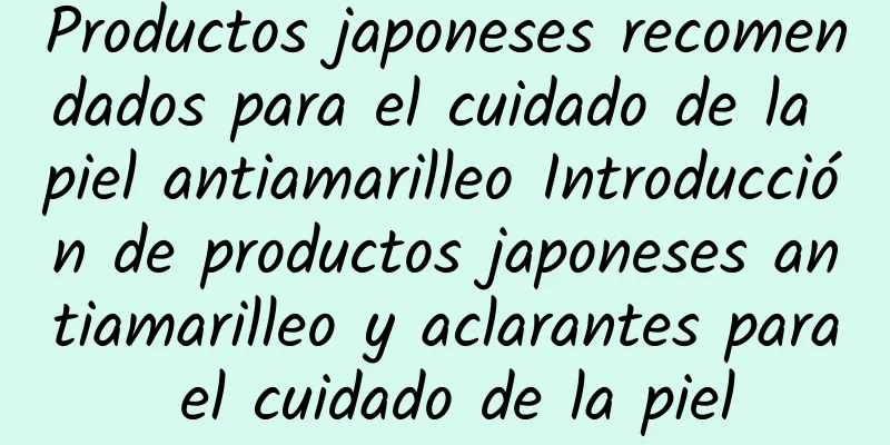 Productos japoneses recomendados para el cuidado de la piel antiamarilleo Introducción de productos japoneses antiamarilleo y aclarantes para el cuidado de la piel