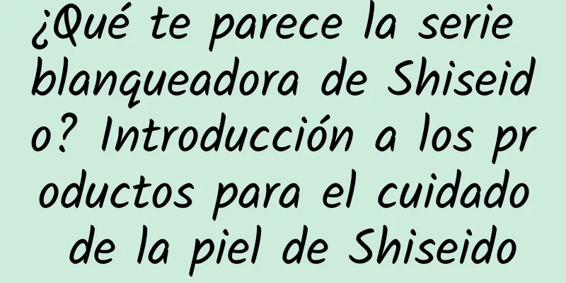 ¿Qué te parece la serie blanqueadora de Shiseido? Introducción a los productos para el cuidado de la piel de Shiseido