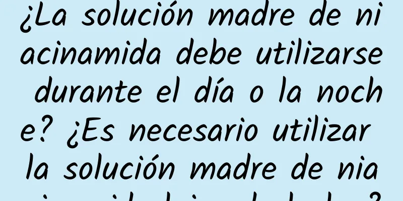 ¿La solución madre de niacinamida debe utilizarse durante el día o la noche? ¿Es necesario utilizar la solución madre de niacinamida lejos de la luz?