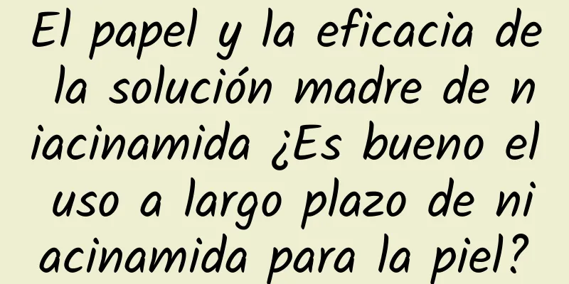 El papel y la eficacia de la solución madre de niacinamida ¿Es bueno el uso a largo plazo de niacinamida para la piel?