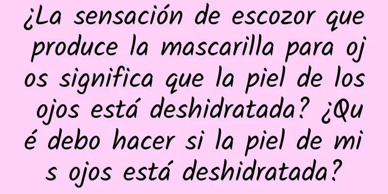 ¿La sensación de escozor que produce la mascarilla para ojos significa que la piel de los ojos está deshidratada? ¿Qué debo hacer si la piel de mis ojos está deshidratada?