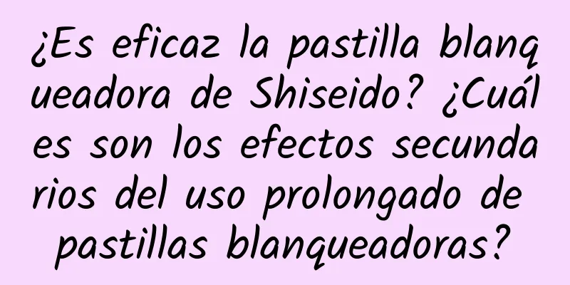 ¿Es eficaz la pastilla blanqueadora de Shiseido? ¿Cuáles son los efectos secundarios del uso prolongado de pastillas blanqueadoras?